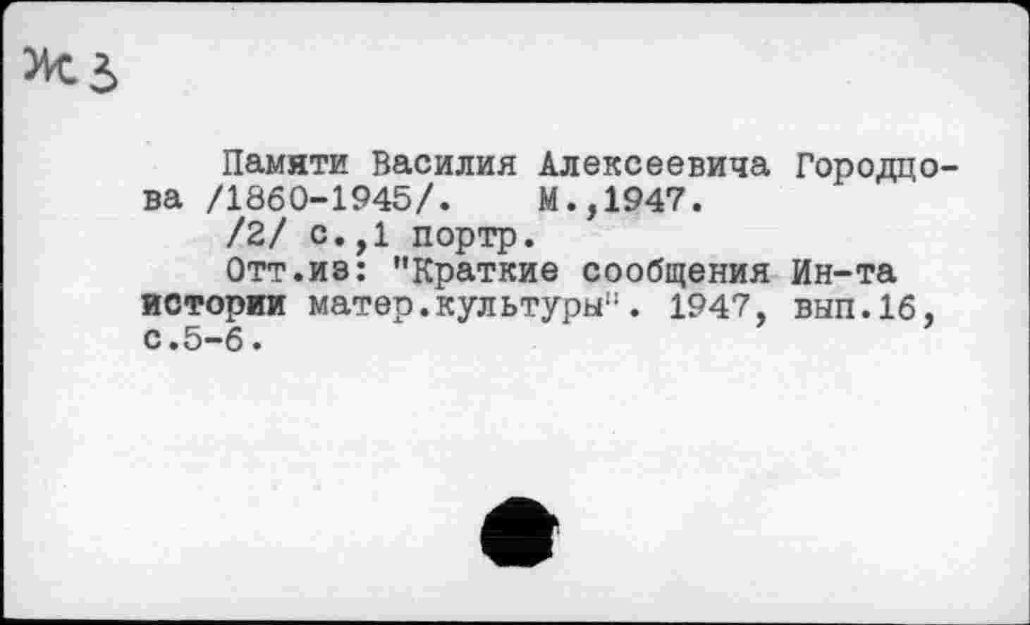 ﻿Памяти Василия Алексеевича Городцо-ва /1860-1945/.	М.,1947.
/2/ с.,1 портр.
Отт.из: "Краткие сообщения Ин-та истории матер.культуры". 1947, вып.1б, с.5-6.